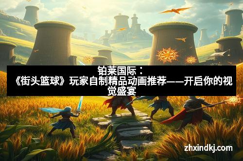 铂莱国际：《街头篮球》玩家自制精品动画推荐——开启你的视觉盛宴